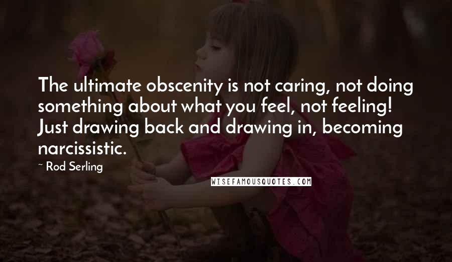 Rod Serling Quotes: The ultimate obscenity is not caring, not doing something about what you feel, not feeling! Just drawing back and drawing in, becoming narcissistic.