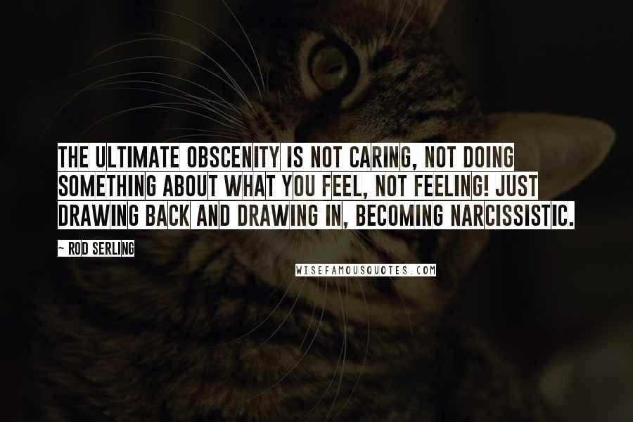 Rod Serling Quotes: The ultimate obscenity is not caring, not doing something about what you feel, not feeling! Just drawing back and drawing in, becoming narcissistic.