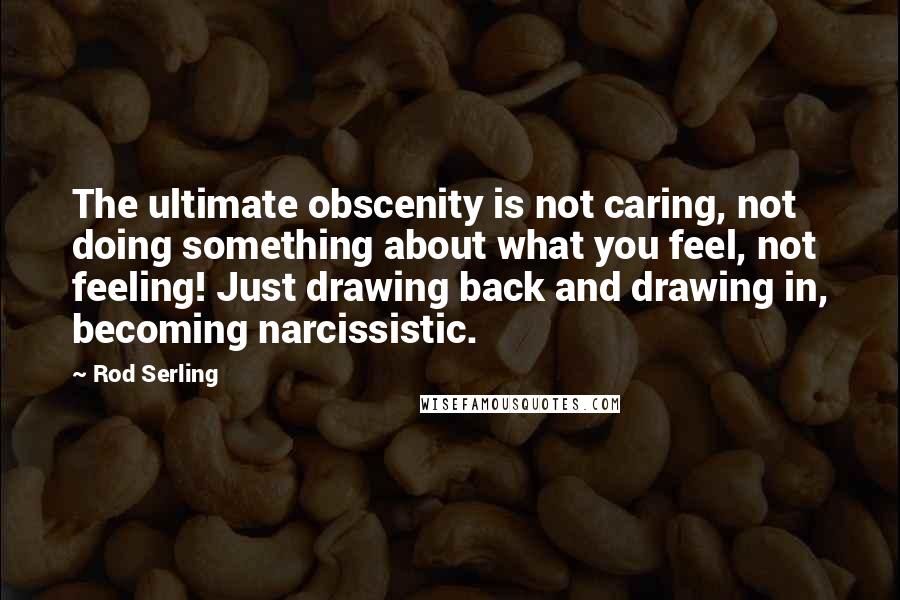 Rod Serling Quotes: The ultimate obscenity is not caring, not doing something about what you feel, not feeling! Just drawing back and drawing in, becoming narcissistic.