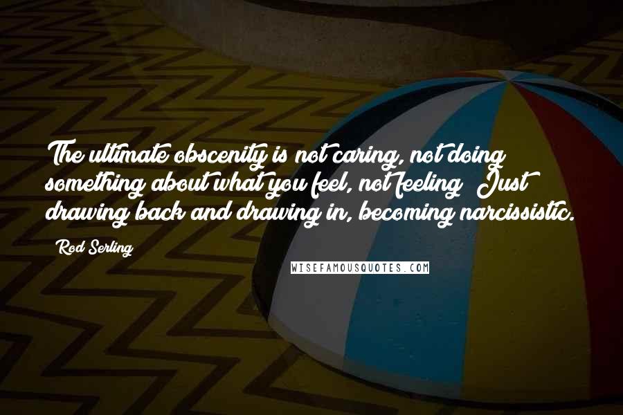 Rod Serling Quotes: The ultimate obscenity is not caring, not doing something about what you feel, not feeling! Just drawing back and drawing in, becoming narcissistic.