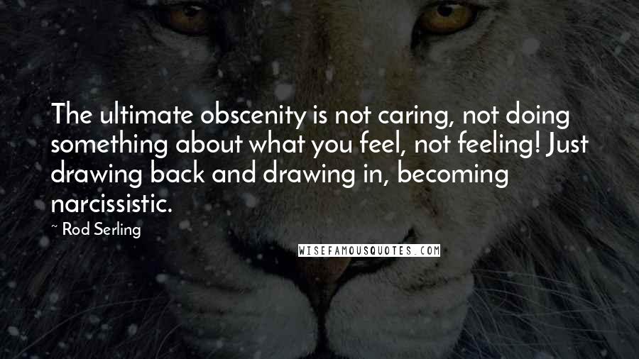 Rod Serling Quotes: The ultimate obscenity is not caring, not doing something about what you feel, not feeling! Just drawing back and drawing in, becoming narcissistic.