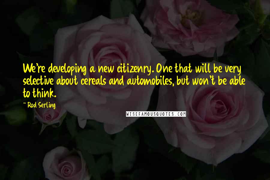Rod Serling Quotes: We're developing a new citizenry. One that will be very selective about cereals and automobiles, but won't be able to think.
