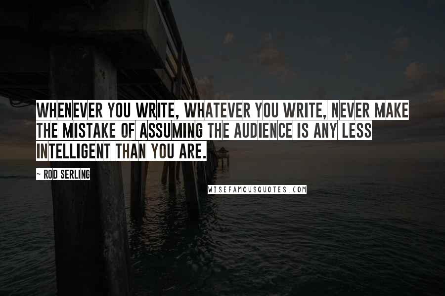 Rod Serling Quotes: Whenever you write, whatever you write, never make the mistake of assuming the audience is any less intelligent than you are.