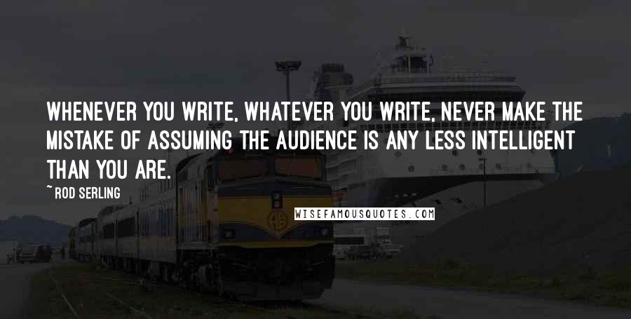 Rod Serling Quotes: Whenever you write, whatever you write, never make the mistake of assuming the audience is any less intelligent than you are.