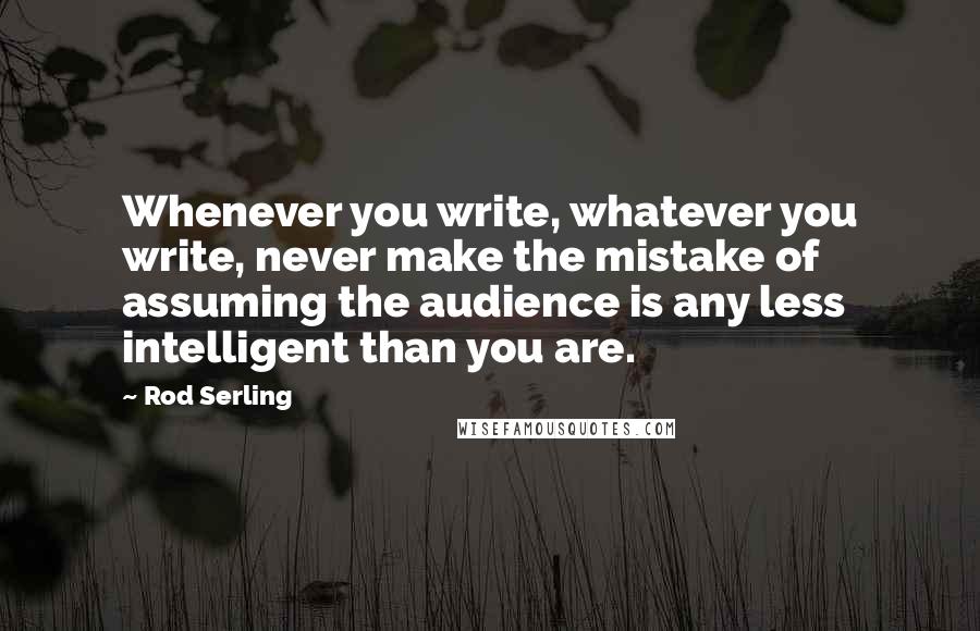 Rod Serling Quotes: Whenever you write, whatever you write, never make the mistake of assuming the audience is any less intelligent than you are.
