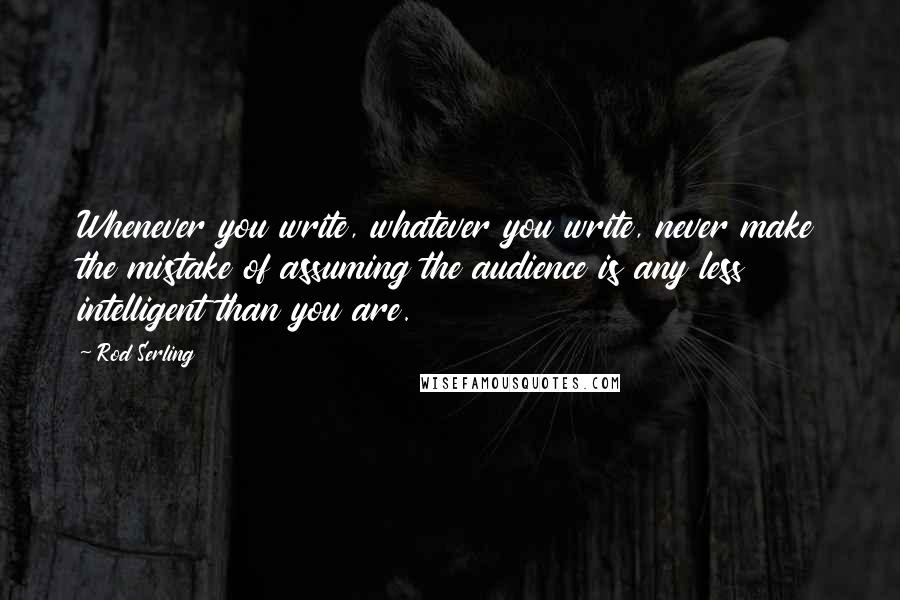 Rod Serling Quotes: Whenever you write, whatever you write, never make the mistake of assuming the audience is any less intelligent than you are.