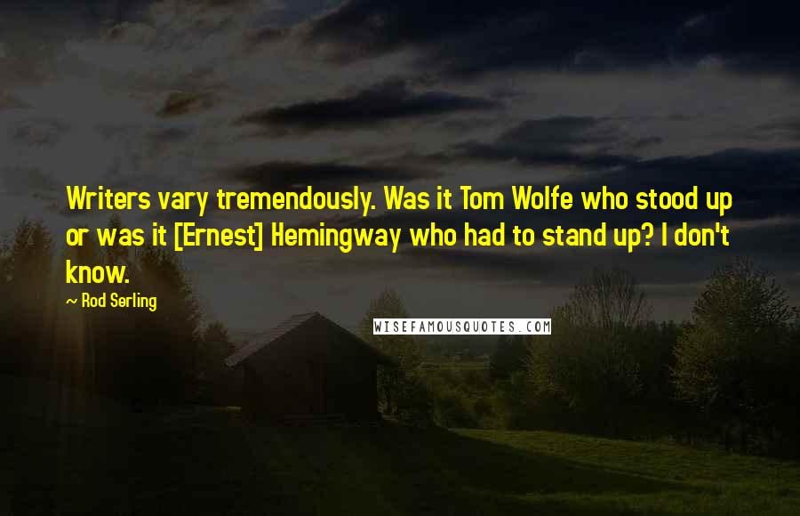 Rod Serling Quotes: Writers vary tremendously. Was it Tom Wolfe who stood up or was it [Ernest] Hemingway who had to stand up? I don't know.