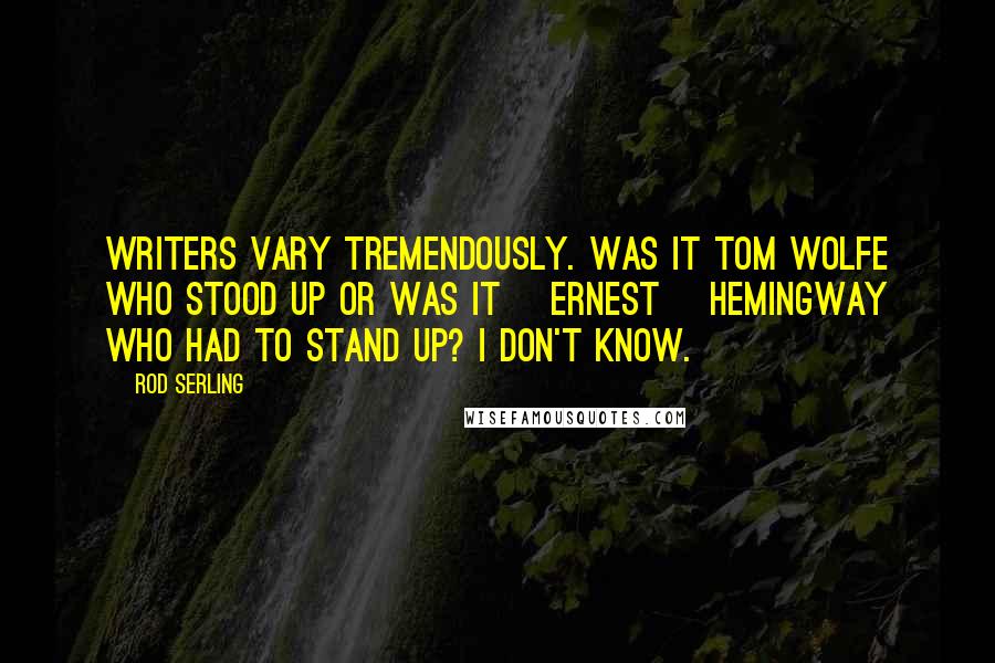 Rod Serling Quotes: Writers vary tremendously. Was it Tom Wolfe who stood up or was it [Ernest] Hemingway who had to stand up? I don't know.