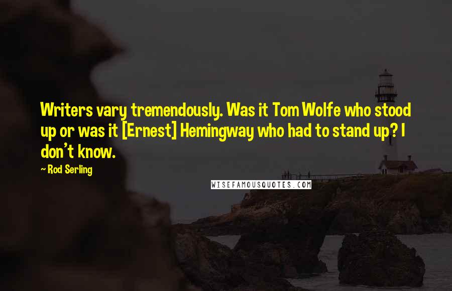 Rod Serling Quotes: Writers vary tremendously. Was it Tom Wolfe who stood up or was it [Ernest] Hemingway who had to stand up? I don't know.