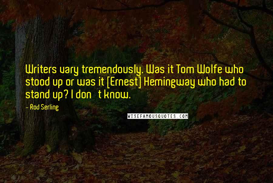 Rod Serling Quotes: Writers vary tremendously. Was it Tom Wolfe who stood up or was it [Ernest] Hemingway who had to stand up? I don't know.