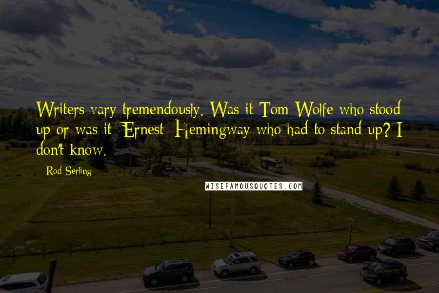 Rod Serling Quotes: Writers vary tremendously. Was it Tom Wolfe who stood up or was it [Ernest] Hemingway who had to stand up? I don't know.