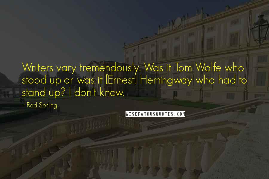 Rod Serling Quotes: Writers vary tremendously. Was it Tom Wolfe who stood up or was it [Ernest] Hemingway who had to stand up? I don't know.