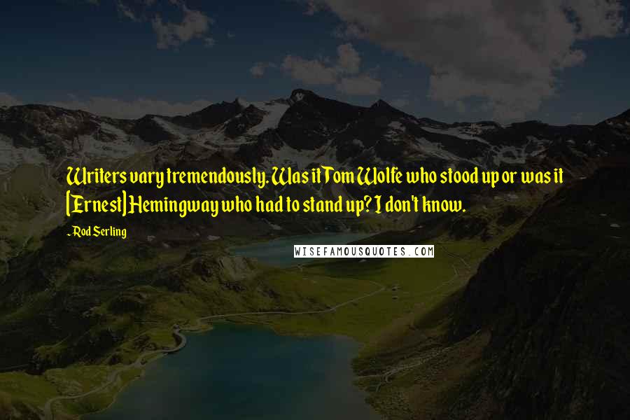 Rod Serling Quotes: Writers vary tremendously. Was it Tom Wolfe who stood up or was it [Ernest] Hemingway who had to stand up? I don't know.