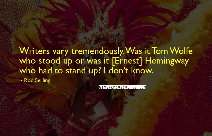 Rod Serling Quotes: Writers vary tremendously. Was it Tom Wolfe who stood up or was it [Ernest] Hemingway who had to stand up? I don't know.