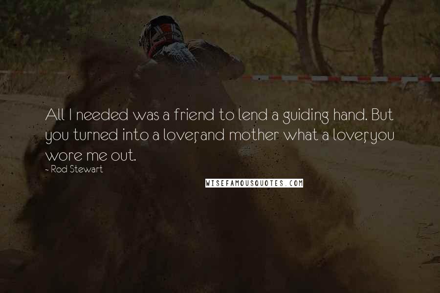 Rod Stewart Quotes: All I needed was a friend to lend a guiding hand. But you turned into a lover, and mother what a lover, you wore me out.