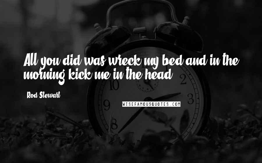 Rod Stewart Quotes: All you did was wreck my bed and in the morning kick me in the head.