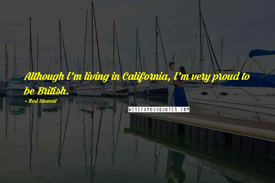 Rod Stewart Quotes: Although I'm living in California, I'm very proud to be British.