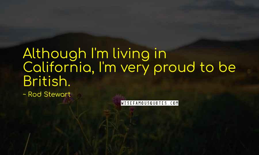 Rod Stewart Quotes: Although I'm living in California, I'm very proud to be British.