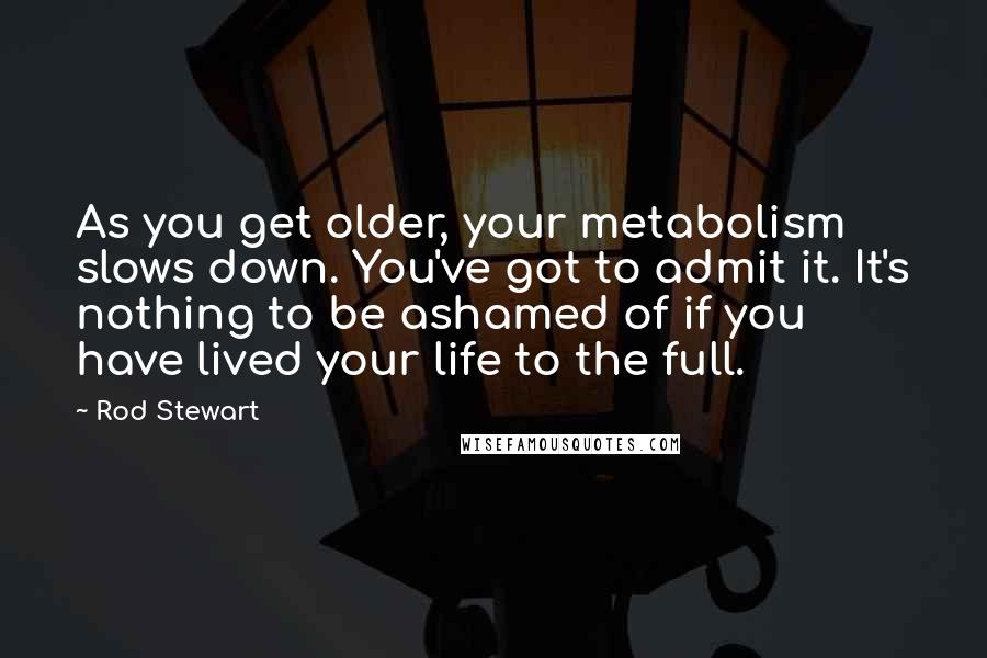 Rod Stewart Quotes: As you get older, your metabolism slows down. You've got to admit it. It's nothing to be ashamed of if you have lived your life to the full.