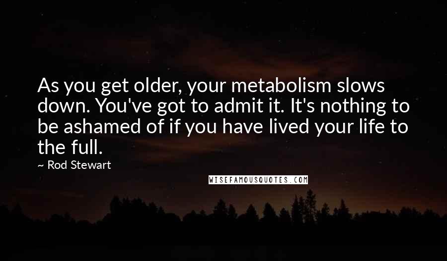 Rod Stewart Quotes: As you get older, your metabolism slows down. You've got to admit it. It's nothing to be ashamed of if you have lived your life to the full.