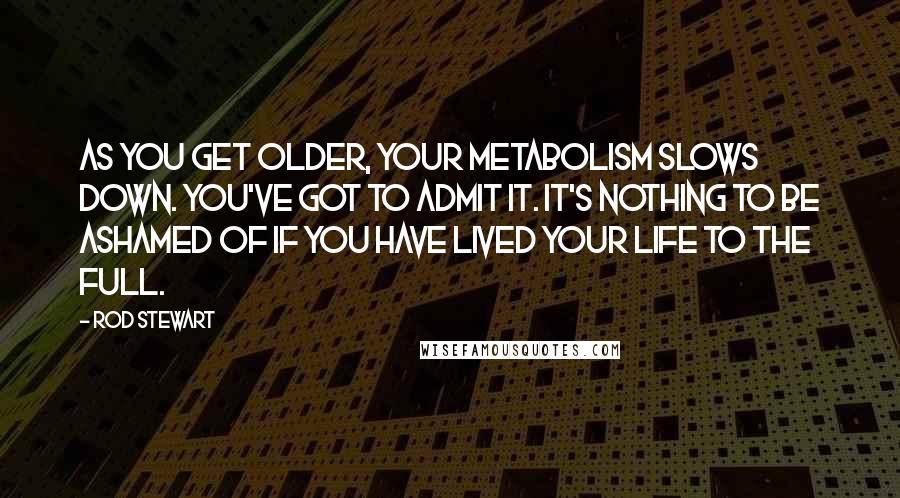 Rod Stewart Quotes: As you get older, your metabolism slows down. You've got to admit it. It's nothing to be ashamed of if you have lived your life to the full.