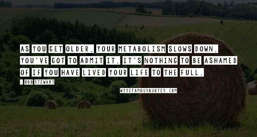 Rod Stewart Quotes: As you get older, your metabolism slows down. You've got to admit it. It's nothing to be ashamed of if you have lived your life to the full.