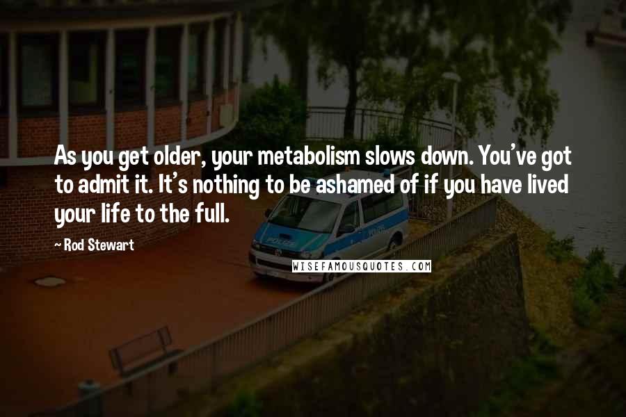 Rod Stewart Quotes: As you get older, your metabolism slows down. You've got to admit it. It's nothing to be ashamed of if you have lived your life to the full.