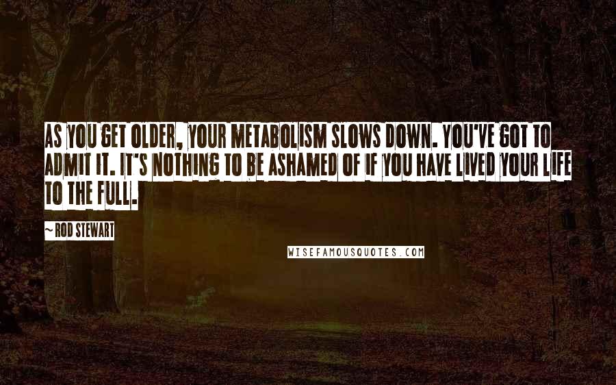 Rod Stewart Quotes: As you get older, your metabolism slows down. You've got to admit it. It's nothing to be ashamed of if you have lived your life to the full.