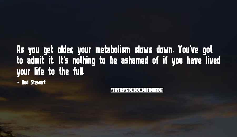 Rod Stewart Quotes: As you get older, your metabolism slows down. You've got to admit it. It's nothing to be ashamed of if you have lived your life to the full.