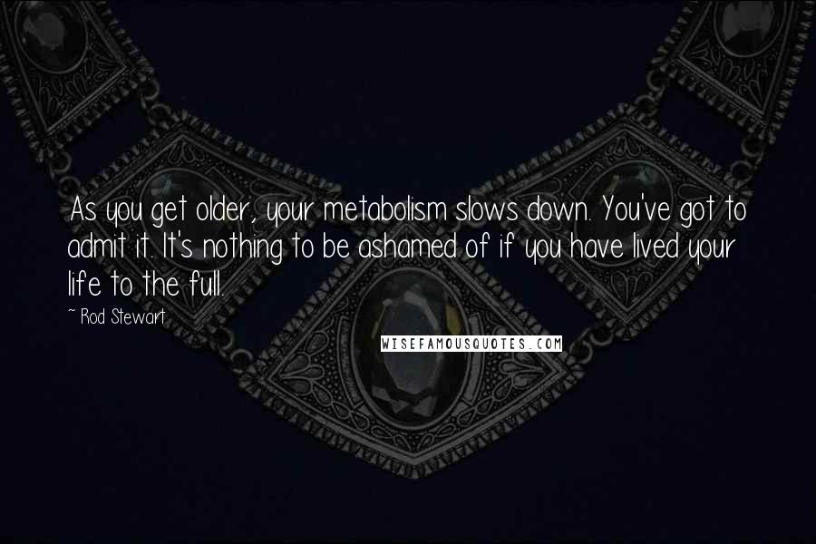 Rod Stewart Quotes: As you get older, your metabolism slows down. You've got to admit it. It's nothing to be ashamed of if you have lived your life to the full.