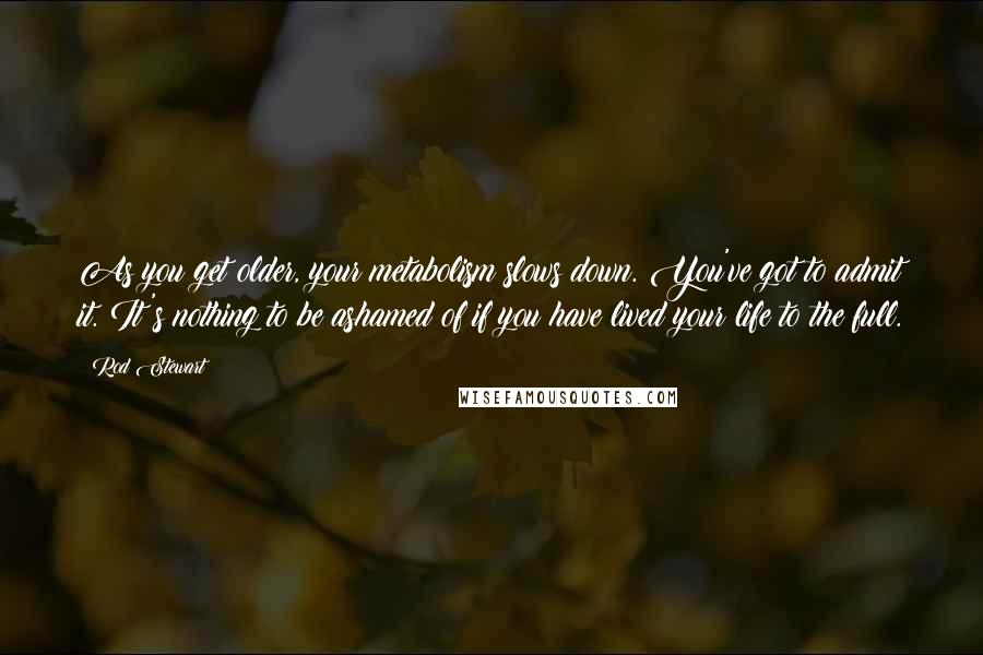 Rod Stewart Quotes: As you get older, your metabolism slows down. You've got to admit it. It's nothing to be ashamed of if you have lived your life to the full.