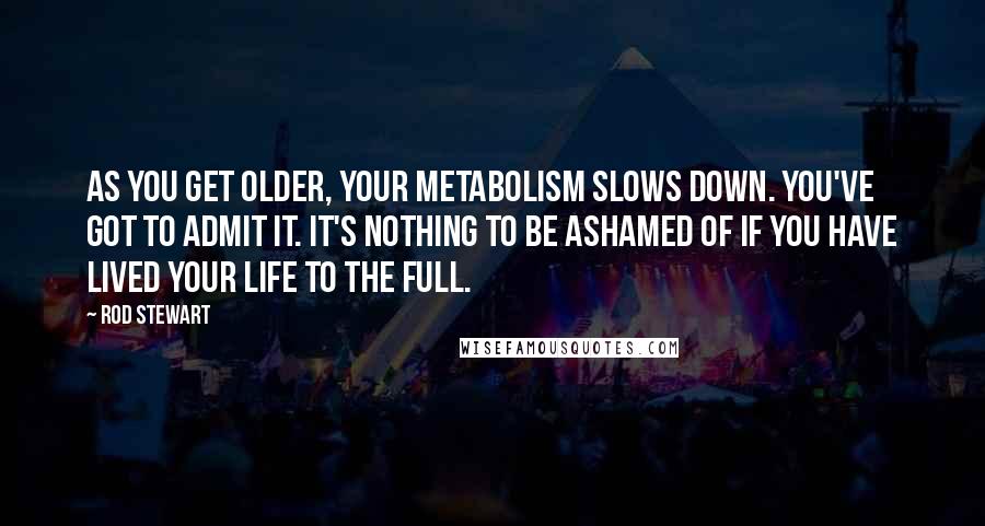 Rod Stewart Quotes: As you get older, your metabolism slows down. You've got to admit it. It's nothing to be ashamed of if you have lived your life to the full.