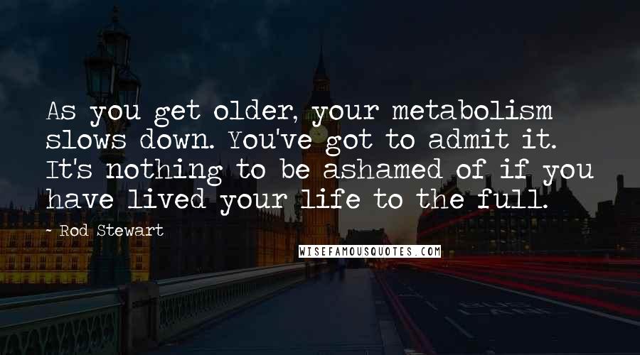 Rod Stewart Quotes: As you get older, your metabolism slows down. You've got to admit it. It's nothing to be ashamed of if you have lived your life to the full.