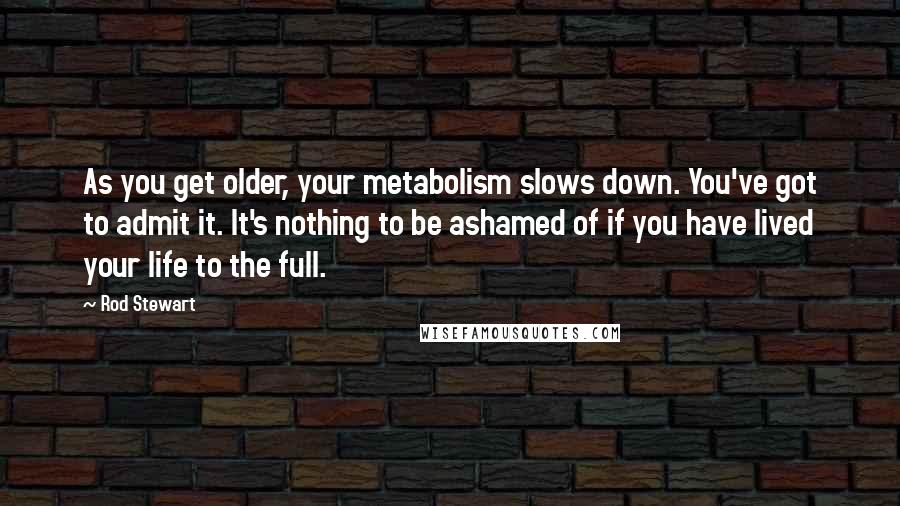 Rod Stewart Quotes: As you get older, your metabolism slows down. You've got to admit it. It's nothing to be ashamed of if you have lived your life to the full.