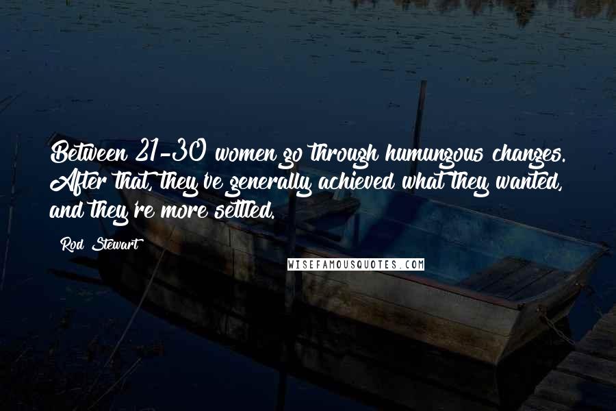 Rod Stewart Quotes: Between 21-30 women go through humungous changes. After that, they've generally achieved what they wanted, and they're more settled.