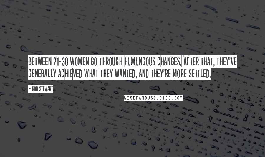 Rod Stewart Quotes: Between 21-30 women go through humungous changes. After that, they've generally achieved what they wanted, and they're more settled.