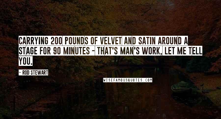 Rod Stewart Quotes: Carrying 200 pounds of velvet and satin around a stage for 90 minutes - that's man's work, let me tell you.