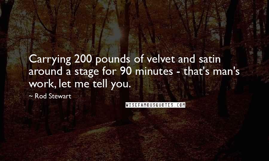 Rod Stewart Quotes: Carrying 200 pounds of velvet and satin around a stage for 90 minutes - that's man's work, let me tell you.