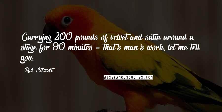 Rod Stewart Quotes: Carrying 200 pounds of velvet and satin around a stage for 90 minutes - that's man's work, let me tell you.