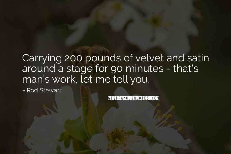 Rod Stewart Quotes: Carrying 200 pounds of velvet and satin around a stage for 90 minutes - that's man's work, let me tell you.