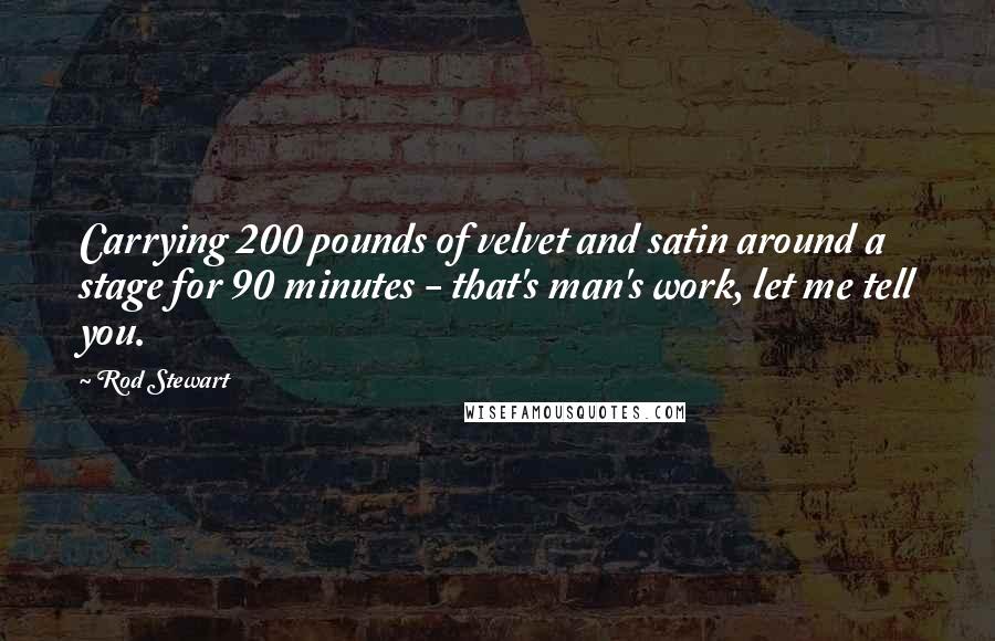 Rod Stewart Quotes: Carrying 200 pounds of velvet and satin around a stage for 90 minutes - that's man's work, let me tell you.
