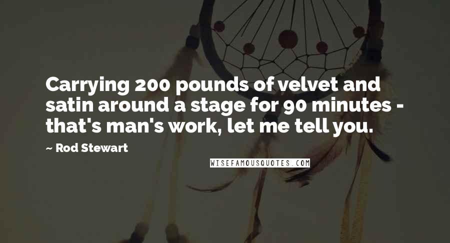 Rod Stewart Quotes: Carrying 200 pounds of velvet and satin around a stage for 90 minutes - that's man's work, let me tell you.