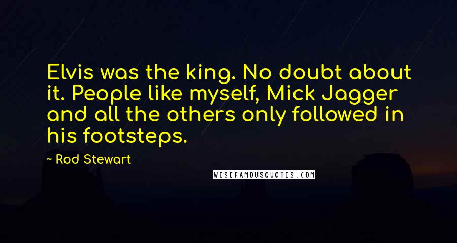 Rod Stewart Quotes: Elvis was the king. No doubt about it. People like myself, Mick Jagger and all the others only followed in his footsteps.