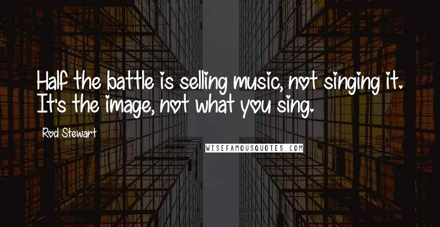 Rod Stewart Quotes: Half the battle is selling music, not singing it. It's the image, not what you sing.