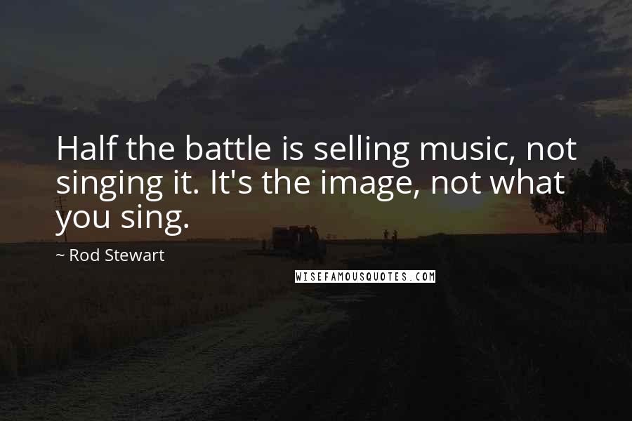 Rod Stewart Quotes: Half the battle is selling music, not singing it. It's the image, not what you sing.