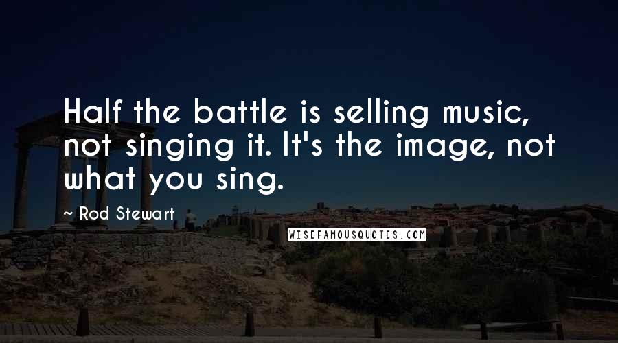 Rod Stewart Quotes: Half the battle is selling music, not singing it. It's the image, not what you sing.