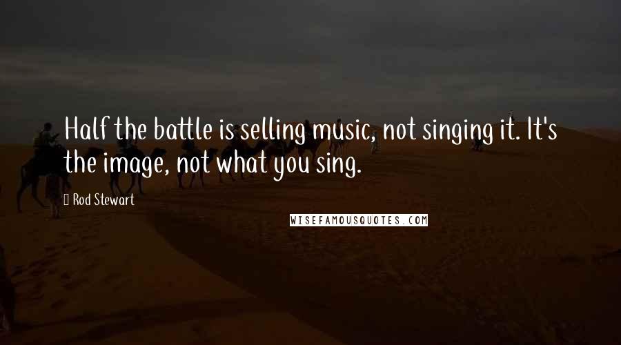 Rod Stewart Quotes: Half the battle is selling music, not singing it. It's the image, not what you sing.