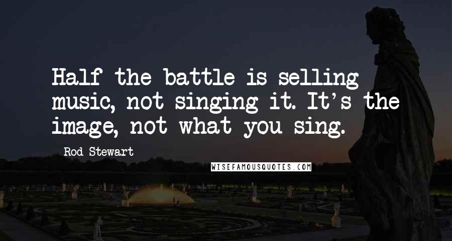 Rod Stewart Quotes: Half the battle is selling music, not singing it. It's the image, not what you sing.