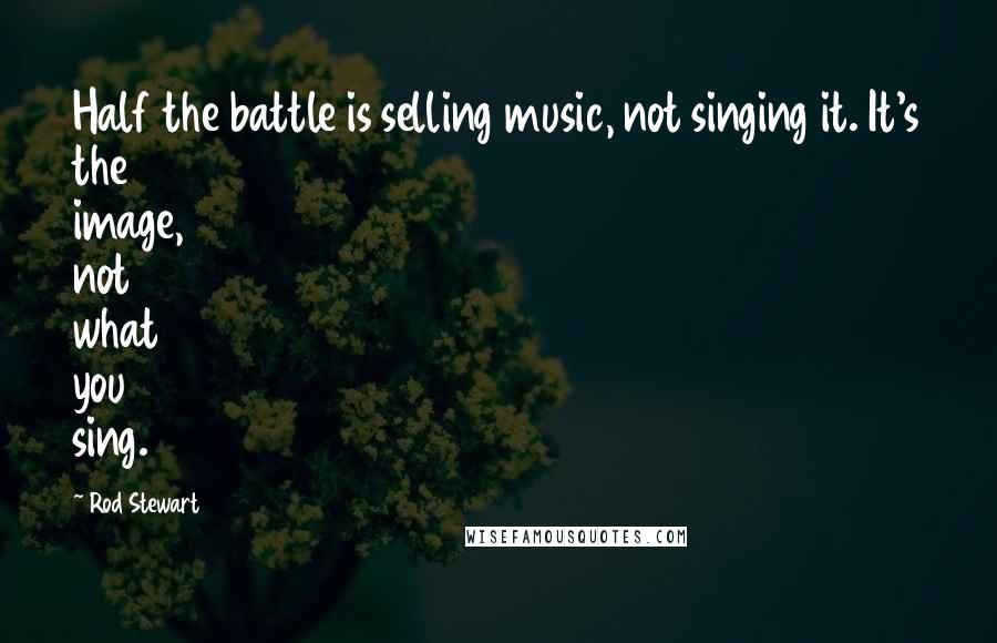 Rod Stewart Quotes: Half the battle is selling music, not singing it. It's the image, not what you sing.