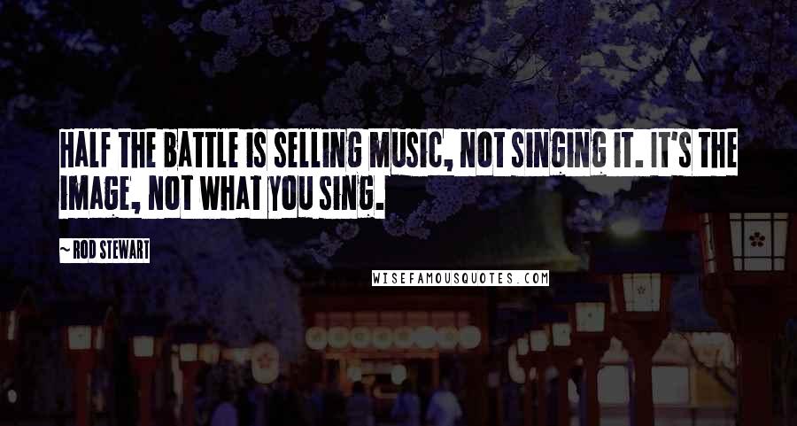 Rod Stewart Quotes: Half the battle is selling music, not singing it. It's the image, not what you sing.